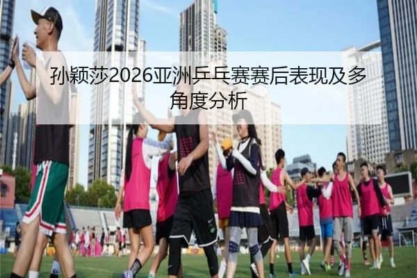 孙颖莎2026亚洲乒乓赛赛后表现及多角度分析