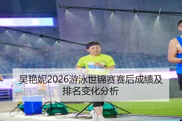 吴艳妮2026游泳世锦赛赛后成绩及排名变化分析